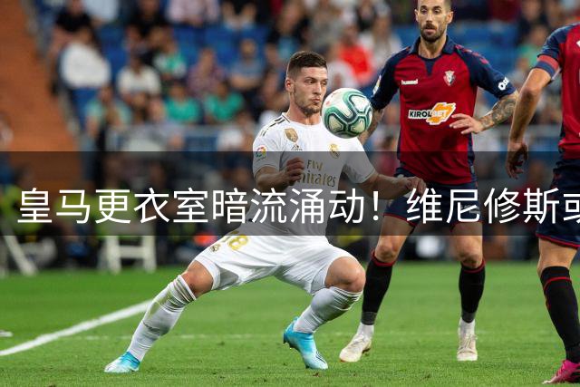 皇马更衣室暗流涌动！维尼修斯或因"巨星阴影效应"今夏出走