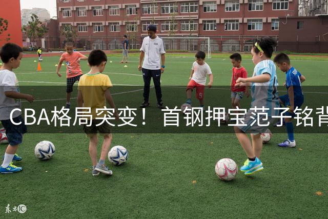 CBA格局突变！首钢押宝范子铭背后暗藏争冠玄机